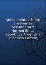 Antecedentes Sobre Enseenza Secundaria Y Normal En La Repblica Argentina . (Spanish Edition)