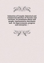 Industries of Canada: historical and commercial sketches of Toronto and environs, its prominent places and people, representative merchants and . its improvements, progress and enterprise. --