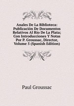 Anales De La Biblioteca: Publicacin De Documentos Relativos Al Ro De La Plata; Con Introducciones Y Notas Por P. Groussac, Director, Volume 5 (Spanish Edition)