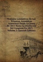 Trabajos Lejislativos De Las Primeras Asambleas Arjentinas Desde La Junta De 1811 Hasta La Disolucin Del Congreso En 1827, Volume 3 (Spanish Edition)