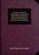 Derecho Y Arbitraje Internacional Legislacin Y Jurisprudencia Argentina: Memorias Presentadas Al Minsterio De Relaciones Exteriores (Spanish Edition)