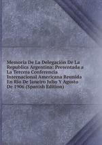 Memoria De La Delegacin De La Republica Argentina: Presentada a La Tercera Conferencia Internacional Americana Reunida En Rio De Janeiro Julio Y Agosto De 1906 (Spanish Edition)