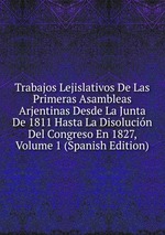 Trabajos Lejislativos De Las Primeras Asambleas Arjentinas Desde La Junta De 1811 Hasta La Disolucin Del Congreso En 1827, Volume 1 (Spanish Edition)