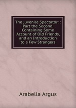The Juvenile Spectator: : Part the Second. Containing Some Account of Old Friends, and an Introduction to a Few Strangers