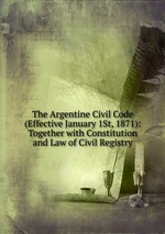 The Argentine Civil Code (Effective January 1St, 1871): Together with Constitution and Law of Civil Registry