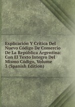 Explicacin Y Crtica Del Nuevo Cdigo De Comercio De La Repblica Argentina: Con El Texto Integro Del Mismo Cdigo, Volume 3 (Spanish Edition)