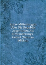 Kurze Mitteilungen ber Die Republik Argentinien Als Einwanderungs-Gebiet (German Edition)