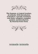The Organon, or Logical treatises, of Aristotle. With introduction of Porphyry. Literally translated, with notes, syllogistic examples, analysis, and introduction. By Octavius Freire Owen