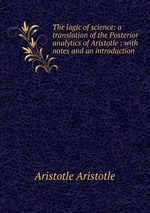 The logic of science: a translation of the Posterior analytics of Aristotle : with notes and an introduction