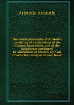 The moral philosophy of Aristotle: consisting of a translation of the Nicomachean ethics, and of the paraphrase attributed to Andronicus of Rhodes, with an introductory analysis of each book;