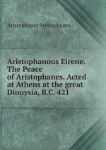 Aristophanous Eirene. The Peace of Aristophanes. Acted at Athens at the great Dionysia, B.C. 421