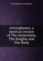 Aristophanes: a metrical version of The Acharnians, The Knights and The Birds