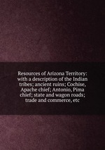 Resources of Arizona Territory: with a description of the Indian tribes; ancient ruins; Cochise, Apache chief; Antonio, Pima chief; state and wagon roads; trade and commerce, etc