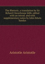 The Rhetoric, a translation by Sir Rchard Claverhouse Jebb; edited with an introd. and with supplementary notes by John Edwin Sandys