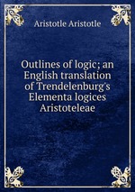 Outlines of logic; an English translation of Trendelenburg`s Elementa logices Aristoteleae