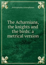 The Acharnians, the knights and the birds: a metrical version