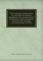 The Proposed constitution for the State of Arizona: adopted by the Constitutional Convention, held at Phoenix, Arizona, from October 10 to December 9, 1910