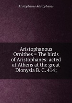 Aristophanous Ornithes = The birds of Aristophanes: acted at Athens at the great Dionysia B. C. 414;