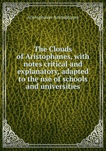 The Clouds of Aristophanes, with notes critical and explanatory, adapted to the use of schools and universities