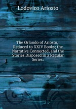 The Orlando of Ariosto,: Reduced to XXIV Books; the Narrative Connected, and the Stories Disposed in a Regular Series: