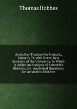 Aristotle`s Treatise On Rhetoric, Literally Tr. with Notes, by a Graduate of the University. to Which Is Added an Analysis of Aristotle`s Rhetoric, by . Analytical Questions On Aristotle`s Rhetoric