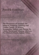 The Resources of Arizona: Its Mineral, Farming, Grazing and Timber Lands; Its Rivers, Mountains, Valleys and Plains; Its Cities, Towns and Mining . History, Pre-Historic Ruins, Indian Tribes