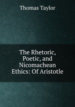 The Rhetoric, Poetic, and Nicomachean Ethics: Of Aristotle
