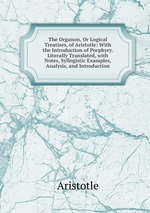 The Organon, Or Logical Treatises, of Aristotle: With the Introduction of Porphyry. Literally Translated, with Notes, Syllogistic Examples, Analysis, and Introduction