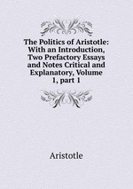 The Politics of Aristotle: With an Introduction, Two Prefactory Essays and Notes Critical and Explanatory, Volume 1, part 1