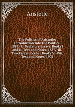 The Politics of Aristotle: Introduction Into the Politics. 1887.- Ii. Prefatory Essays. Books I and Ii, Text and Notes. 1887.- Iii. Two Essays. Books . Books Vi-Viii, Text and Notes. 1902