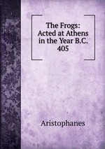 The Frogs: Acted at Athens in the Year B.C. 405