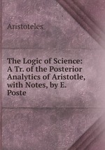 The Logic of Science: A Tr. of the Posterior Analytics of Aristotle, with Notes, by E. Poste