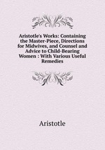 Aristotle`s Works: Containing the Master-Piece, Directions for Midwives, and Counsel and Advice to Child-Bearing Women : With Various Useful Remedies