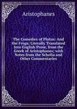 The Comedies of Plutus: And the Frogs; Literally Translated Into English Prose, from the Greek of Aristophanes; with Notes from the Scholia and Other Commentaries