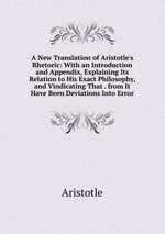 A New Translation of Aristotle`s Rhetoric: With an Introduction and Appendix, Explaining Its Relation to His Exact Philosophy, and Vindicating That . from It Have Been Deviations Into Error