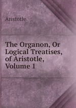 The Organon, Or Logical Treatises, of Aristotle, Volume 1