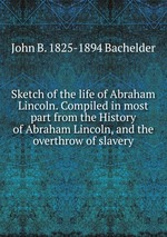 Sketch of the life of Abraham Lincoln. Compiled in most part from the History of Abraham Lincoln, and the overthrow of slavery