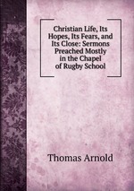 Christian Life, Its Hopes, Its Fears, and Its Close: Sermons Preached Mostly in the Chapel of Rugby School