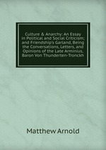 Culture & Anarchy: An Essay in Political and Social Criticism; and Friendship`s Garland, Being the Conversations, Letters, and Opinions of the Late Arminius, Baron Von Thunderten-Tronckh