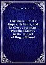 Christian Life: Its Hopes, Its Fears, and Its Close : Sermons, Preached Mostly in the Chapel of Rugby School