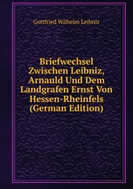 Briefwechsel Zwischen Leibniz, Arnauld Und Dem Landgrafen Ernst Von Hessen-Rheinfels (German Edition)