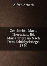 Geschichte Maria Theresia`s: Bd. Maria Theresia Nach Dem Erbfolgekriege. 1870