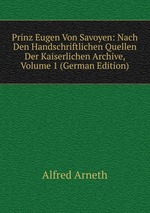 Prinz Eugen Von Savoyen: Nach Den Handschriftlichen Quellen Der Kaiserlichen Archive, Volume 1 (German Edition)