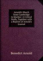 Arnold`s March from Cambridge to Quebec: A Critical Study, Together with a Reprint of Arnold`s Journal