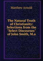 The Natural Truth of Christianity: Selections from the "Select Discourses" of John Smith, M.a