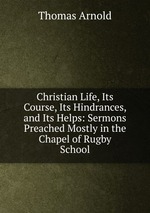 Christian Life, Its Course, Its Hindrances, and Its Helps: Sermons Preached Mostly in the Chapel of Rugby School