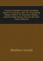 Essays by Matthew Arnold: Including Essays in Criticism, 1865, On Translating Homer (With F. W. Newman`S Reply), and Five Other Essays Now for the First Time Collected
