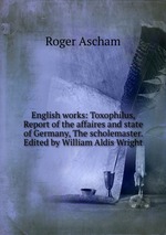 English works: Toxophilus, Report of the affaires and state of Germany, The scholemaster. Edited by William Aldis Wright