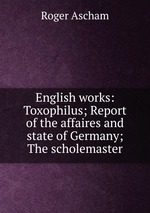 English works: Toxophilus; Report of the affaires and state of Germany; The scholemaster