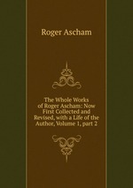The Whole Works of Roger Ascham: Now First Collected and Revised, with a Life of the Author, Volume 1, part 2